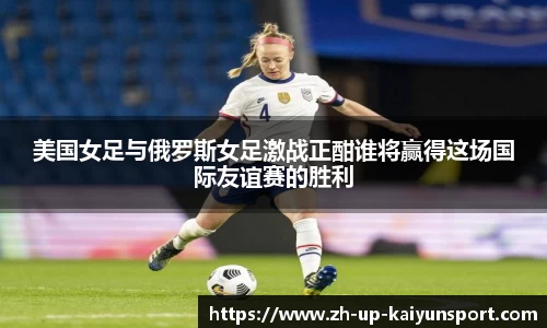 美国女足与俄罗斯女足激战正酣谁将赢得这场国际友谊赛的胜利
